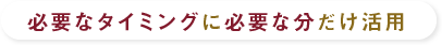 必要なタイミングに必要な分だけ活用